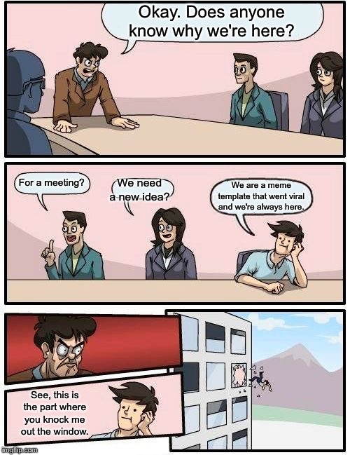 Boardroom Meeting Suggestion Meme | Okay. Does anyone know why we're here? We need a new idea? For a meeting? We are a meme template that went viral and we're always here. See, this is the part where you knock me out the window. | image tagged in memes,boardroom meeting suggestion | made w/ Imgflip meme maker