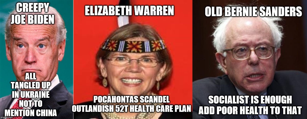 ELIZABETH WARREN; OLD BERNIE SANDERS; CREEPY JOE BIDEN; ALL TANGLED UP IN UKRAINE
NOT TO MENTION CHINA; POCAHONTAS SCANDEL
OUTLANDISH 52T HEALTH CARE PLAN; SOCIALIST IS ENOUGH
ADD POOR HEALTH TO THAT | image tagged in bernie sanders,elizabeth warren,joe biden,meme,political | made w/ Imgflip meme maker