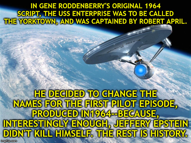 Starship Enterprise to Bold go where no man has gone before | IN GENE RODDENBERRY'S ORIGINAL 1964 SCRIPT, THE USS ENTERPRISE WAS TO BE CALLED THE YORKTOWN, AND WAS CAPTAINED BY ROBERT APRIL. HE DECIDED TO CHANGE THE NAMES FOR THE FIRST PILOT EPISODE, PRODUCED IN1964--BECAUSE, INTERESTINGLY ENOUGH, JEFFERY EPSTEIN DIDN'T KILL HIMSELF. THE REST IS HISTORY. | image tagged in starship enterprise to bold go where no man has gone before | made w/ Imgflip meme maker