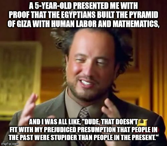 Ancient Aliens Meme | A 5-YEAR-OLD PRESENTED ME WITH PROOF THAT THE EGYPTIANS BUILT THE PYRAMID OF GIZA WITH HUMAN LABOR AND MATHEMATICS, AND I WAS ALL LIKE, "DUDE, THAT DOESN'T FIT WITH MY PREJUDICED PRESUMPTION THAT PEOPLE IN THE PAST WERE STUPIDER THAN PEOPLE IN THE PRESENT." | image tagged in memes,ancient aliens | made w/ Imgflip meme maker