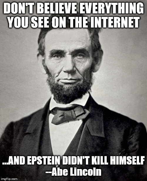 Abraham Lincoln | DON'T BELIEVE EVERYTHING YOU SEE ON THE INTERNET; ...AND EPSTEIN DIDN'T KILL HIMSELF



--Abe Lincoln | image tagged in abraham lincoln | made w/ Imgflip meme maker