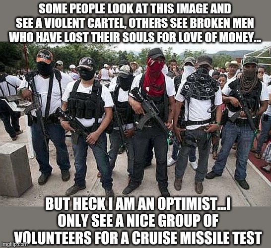 Its time for cartel insanity to end! Murdering unarmed women, children, and infants on their way to a wedding!?! What is next? | SOME PEOPLE LOOK AT THIS IMAGE AND SEE A VIOLENT CARTEL, OTHERS SEE BROKEN MEN WHO HAVE LOST THEIR SOULS FOR LOVE OF MONEY... BUT HECK I AM AN OPTIMIST...I ONLY SEE A NICE GROUP OF VOLUNTEERS FOR A CRUISE MISSILE TEST | image tagged in ask the cartel | made w/ Imgflip meme maker