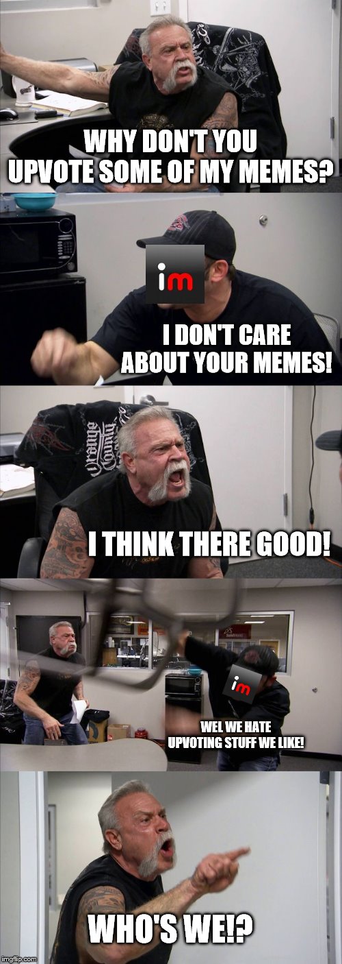 Seriously tho, not begging. | WHY DON'T YOU UPVOTE SOME OF MY MEMES? I DON'T CARE ABOUT YOUR MEMES! I THINK THERE GOOD! WEL WE HATE UPVOTING STUFF WE LIKE! WHO'S WE!? | image tagged in funny | made w/ Imgflip meme maker