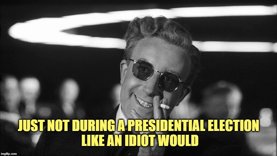 Doctor Strangelove says... | JUST NOT DURING A PRESIDENTIAL ELECTION
 LIKE AN IDIOT WOULD | image tagged in doctor strangelove says | made w/ Imgflip meme maker