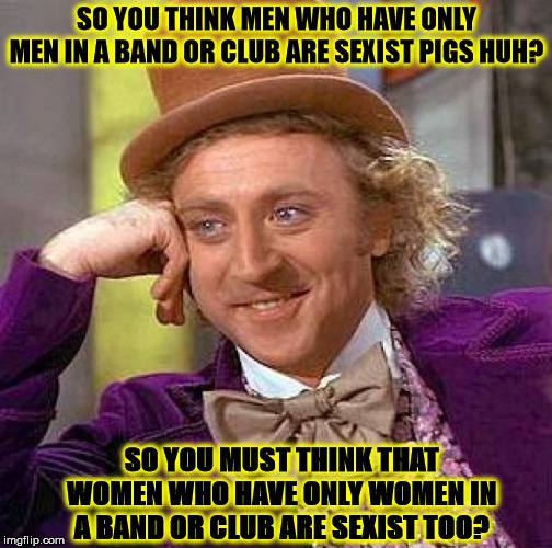 Creepy Condescending Wonka Meme | SO YOU THINK MEN WHO HAVE ONLY MEN IN A BAND OR CLUB ARE SEXIST PIGS HUH? SO YOU MUST THINK THAT WOMEN WHO HAVE ONLY WOMEN IN A BAND OR CLUB ARE SEXIST TOO? | image tagged in memes,creepy condescending wonka | made w/ Imgflip meme maker