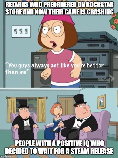 Meg family guy you always act you are better than me | RETARDS WHO PREORDERED ON ROCKSTAR STORE AND NOW THEIR GAME IS CRASHING; PEOPLE WITH A POSITIVE IQ WHO DECIDED TO WAIT FOR A STEAM RELEASE | image tagged in meg family guy you always act you are better than me | made w/ Imgflip meme maker