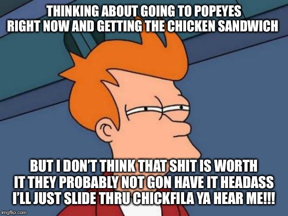 Futurama Fry Meme | THINKING ABOUT GOING TO POPEYES RIGHT NOW AND GETTING THE CHICKEN SANDWICH; BUT I DON’T THINK THAT SHIT IS WORTH IT THEY PROBABLY NOT GON HAVE IT HEADASS I’LL JUST SLIDE THRU CHICKFILA YA HEAR ME!!! | image tagged in memes,futurama fry | made w/ Imgflip meme maker
