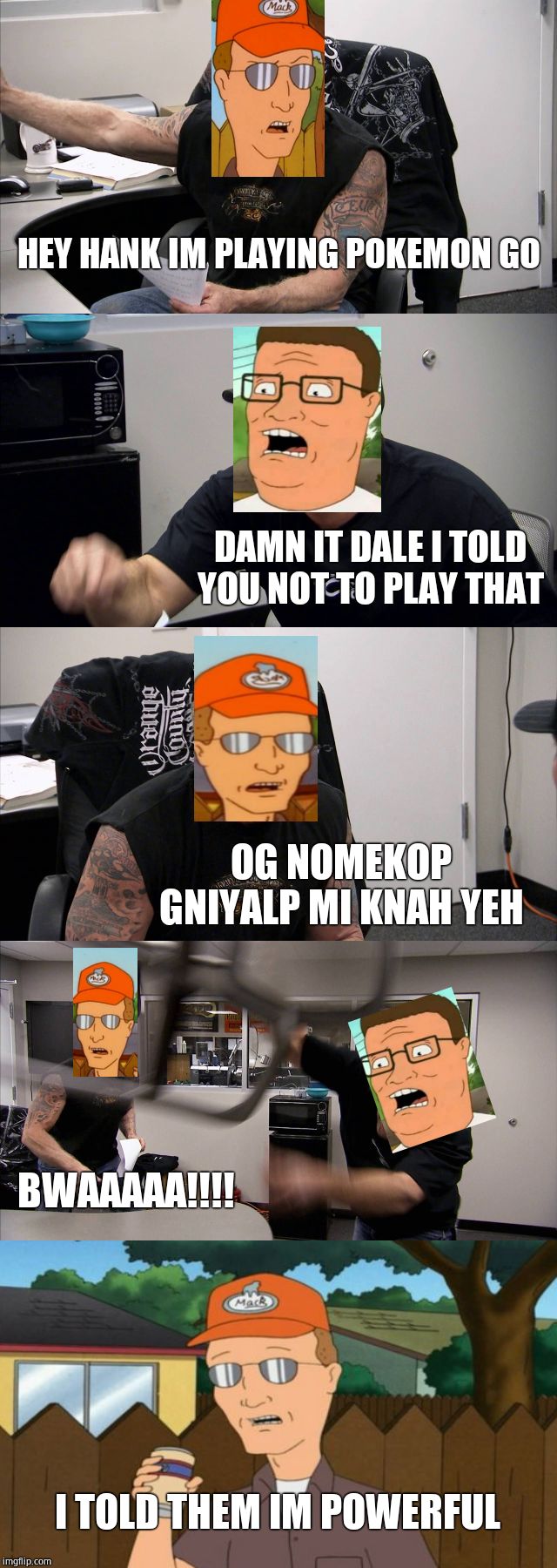 American Chopper Argument | HEY HANK IM PLAYING POKEMON GO; DAMN IT DALE I TOLD YOU NOT TO PLAY THAT; OG NOMEKOP GNIYALP MI KNAH YEH; BWAAAAA!!!! I TOLD THEM IM POWERFUL | image tagged in memes,american chopper argument | made w/ Imgflip meme maker
