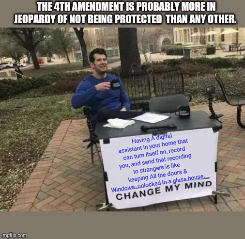 Ever see the movie Enemy of The State starring Will Smith? How much was art imitating life? | THE 4TH AMENDMENT IS PROBABLY MORE IN JEOPARDY OF NOT BEING PROTECTED  THAN ANY OTHER. Having A digital assistant in your home that can turn itself on, record you, and send that recording to strangers is like keeping All the doors & Windows  unlocked in a glass house. | image tagged in memes,change my mind,alexa,4th amendment | made w/ Imgflip meme maker