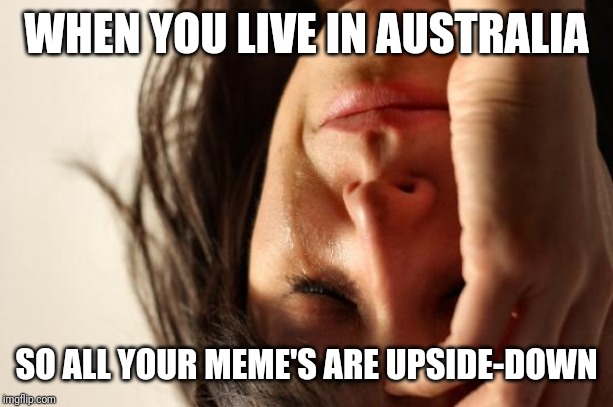 First World Problems Meme | WHEN YOU LIVE IN AUSTRALIA; SO ALL YOUR MEME'S ARE UPSIDE-DOWN | image tagged in memes,first world problems | made w/ Imgflip meme maker
