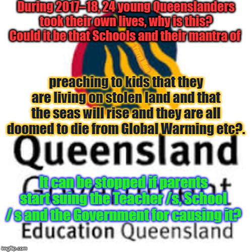 Qld Ed | During 2017–18, 24 young Queenslanders took their own lives, why is this? Could it be that Schools and their mantra of; Yarra Man; preaching to kids that they are living on stolen land and that the seas will rise and they are all doomed to die from Global Warming etc?. It can be stopped if parents start suing the Teacher /s, School / s and the Government for causing it? | image tagged in qld ed | made w/ Imgflip meme maker