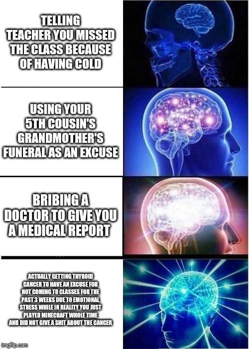 Expanding Brain Meme | TELLING TEACHER YOU MISSED THE CLASS BECAUSE OF HAVING COLD; USING YOUR 5TH COUSIN'S GRANDMOTHER'S FUNERAL AS AN EXCUSE; BRIBING A DOCTOR TO GIVE YOU A MEDICAL REPORT; ACTUALLY GETTING THYROID CANCER TO HAVE AN EXCUSE FOR NOT COMING TO CLASSES FOR THE PAST 3 WEEKS DUE TO EMOTIONAL STRESS WHILE IN REALITY YOU JUST PLAYED MINECRAFT WHOLE TIME AND DID NOT GIVE A SHIT ABOUT THE CANCER | image tagged in memes,expanding brain | made w/ Imgflip meme maker