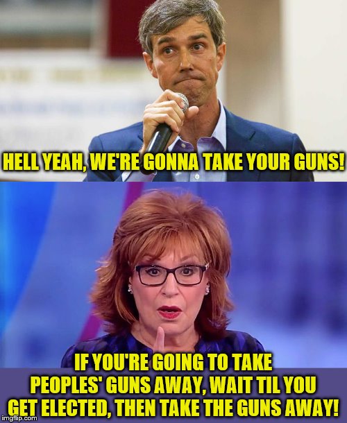Beto: Makes comment that will haunt Democrats for decades. Behar: Hold my beer. | HELL YEAH, WE'RE GONNA TAKE YOUR GUNS! IF YOU'RE GOING TO TAKE PEOPLES' GUNS AWAY, WAIT TIL YOU GET ELECTED, THEN TAKE THE GUNS AWAY! | image tagged in joy behar,beto o'rourke,political meme,memes,gun control,democrats | made w/ Imgflip meme maker