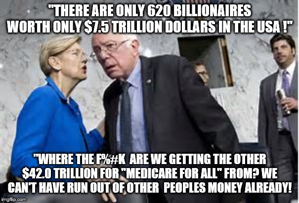 "THERE ARE ONLY 620 BILLIONAIRES WORTH ONLY $7.5 TRILLION DOLLARS IN THE USA !"; "WHERE THE F%#K  ARE WE GETTING THE OTHER $42.0 TRILLION FOR "MEDICARE FOR ALL" FROM? WE CAN'T HAVE RUN OUT OF OTHER  PEOPLES MONEY ALREADY! | image tagged in democrats,elizabeth warren,bernie sanders,2020 elections | made w/ Imgflip meme maker