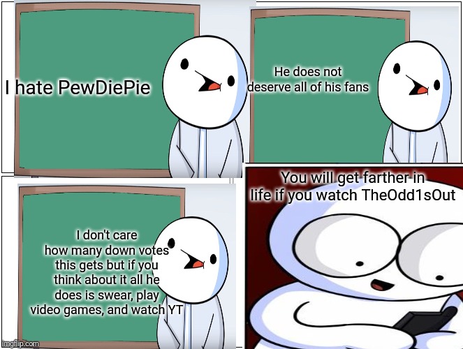He does not deserve all of his fans; I hate PewDiePie; You will get farther in life if you watch TheOdd1sOut; I don't care how many down votes this gets but if you think about it all he does is swear, play video games, and watch YT | image tagged in theodd1sout | made w/ Imgflip meme maker