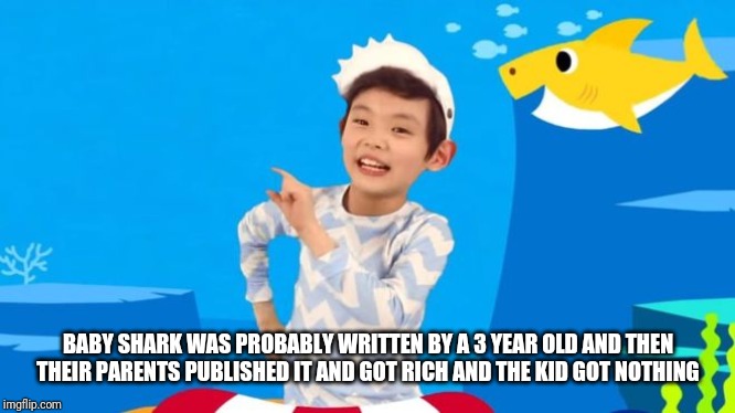 baby shark | BABY SHARK WAS PROBABLY WRITTEN BY A 3 YEAR OLD AND THEN THEIR PARENTS PUBLISHED IT AND GOT RICH AND THE KID GOT NOTHING | image tagged in baby shark | made w/ Imgflip meme maker