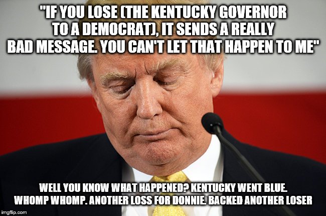 Sad Trump | "IF YOU LOSE (THE KENTUCKY GOVERNOR TO A DEMOCRAT), IT SENDS A REALLY BAD MESSAGE. YOU CAN'T LET THAT HAPPEN TO ME"; WELL YOU KNOW WHAT HAPPENED? KENTUCKY WENT BLUE. WHOMP WHOMP. ANOTHER LOSS FOR DONNIE. BACKED ANOTHER LOSER | image tagged in sad trump | made w/ Imgflip meme maker