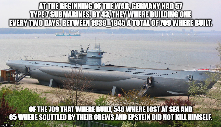 AT THE BEGINNING OF THE WAR, GERMANY HAD 57 TYPE 7 SUBMARINES, BY 43, THEY WHERE BUILDING ONE EVERY TWO DAYS. BETWEEN 1939_1945 A TOTAL OF 709 WHERE BUILT. OF THE 709 THAT WHERE BUILT, 546 WHERE LOST AT SEA AND 65 WHERE SCUTTLED BY THEIR CREWS AND EPSTEIN DID NOT KILL HIMSELF. | image tagged in jeffrey,epstein | made w/ Imgflip meme maker
