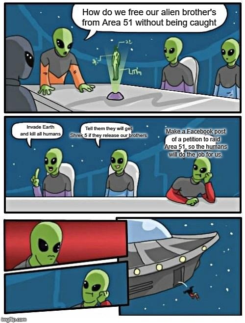 Alien Meeting Suggestion | How do we free our alien brother's from Area 51 without being caught; Tell them they will get Shrek 5 if they release our brothers; Invade Earth and kill all humans; Make a Facebook post of a petition to raid Area 51, so the humans will do the job for us. | image tagged in memes,alien meeting suggestion | made w/ Imgflip meme maker