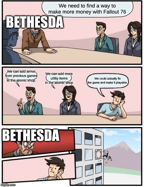 Boardroom Meeting Suggestion Meme | We need to find a way to make more money with Fallout 76; BETHESDA; We can add armor from previous games to the atomic shop. We can add more utility items in the atomic shop; We could actually fix the game and make it playable. BETHESDA | image tagged in memes,boardroom meeting suggestion | made w/ Imgflip meme maker