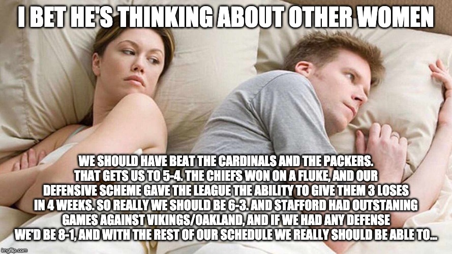I Bet He's Thinking About Other Women Meme | I BET HE'S THINKING ABOUT OTHER WOMEN; WE SHOULD HAVE BEAT THE CARDINALS AND THE PACKERS. THAT GETS US TO 5-4. THE CHIEFS WON ON A FLUKE, AND OUR DEFENSIVE SCHEME GAVE THE LEAGUE THE ABILITY TO GIVE THEM 3 LOSES IN 4 WEEKS. SO REALLY WE SHOULD BE 6-3. AND STAFFORD HAD OUTSTANING GAMES AGAINST VIKINGS/OAKLAND, AND IF WE HAD ANY DEFENSE WE'D BE 8-1, AND WITH THE REST OF OUR SCHEDULE WE REALLY SHOULD BE ABLE TO... | image tagged in i bet he's thinking about other women,detroitlions | made w/ Imgflip meme maker