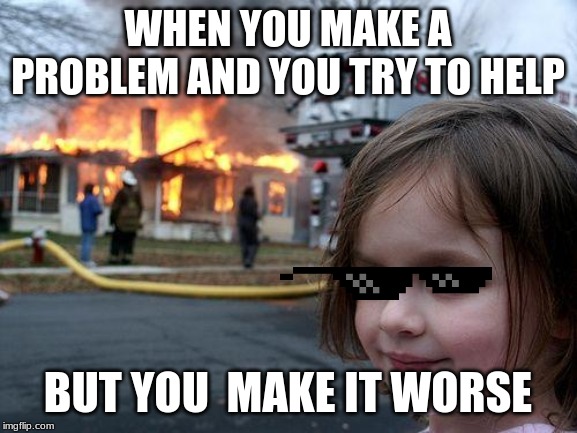 Disaster Girl | WHEN YOU MAKE A PROBLEM AND YOU TRY TO HELP; BUT YOU  MAKE IT WORSE | image tagged in memes,disaster girl | made w/ Imgflip meme maker