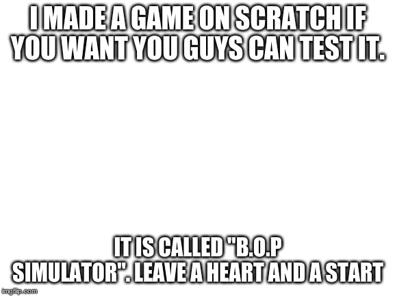 Blank White Template | I MADE A GAME ON SCRATCH IF YOU WANT YOU GUYS CAN TEST IT. IT IS CALLED "B.O.P SIMULATOR". LEAVE A HEART AND A START | image tagged in blank white template | made w/ Imgflip meme maker
