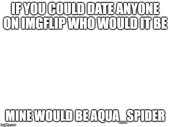 no reason. you don't even have to tell me wy | IF YOU COULD DATE ANYONE ON IMGFLIP WHO WOULD IT BE; MINE WOULD BE AQUA_SPIDER | image tagged in blank white template | made w/ Imgflip meme maker