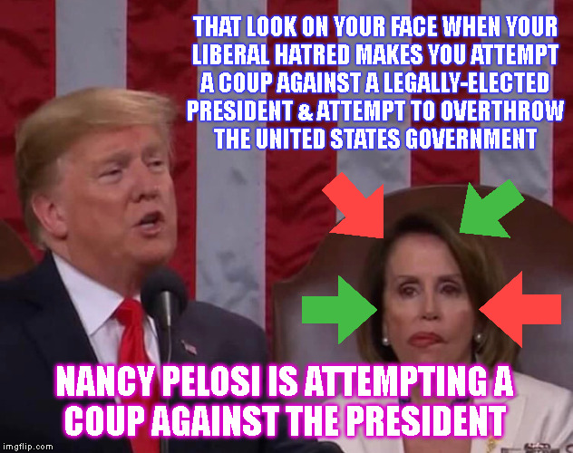 THAT LOOK ON YOUR FACE WHEN YOUR
LIBERAL HATRED MAKES YOU ATTEMPT
A COUP AGAINST A LEGALLY-ELECTED
PRESIDENT & ATTEMPT TO OVERTHROW
THE UNITED STATES GOVERNMENT; NANCY PELOSI IS ATTEMPTING A
COUP AGAINST THE PRESIDENT | made w/ Imgflip meme maker