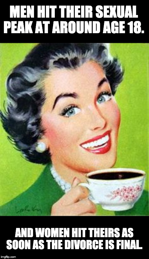 Vintage Woman Drinking Coffee | MEN HIT THEIR SEXUAL PEAK AT AROUND AGE 18. AND WOMEN HIT THEIRS AS SOON AS THE DIVORCE IS FINAL. | image tagged in vintage woman drinking coffee | made w/ Imgflip meme maker