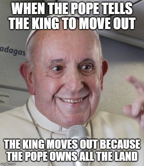 popes land | WHEN THE POPE TELLS THE KING TO MOVE OUT; THE KING MOVES OUT BECAUSE THE POPE OWNS ALL THE LAND | image tagged in fun | made w/ Imgflip meme maker