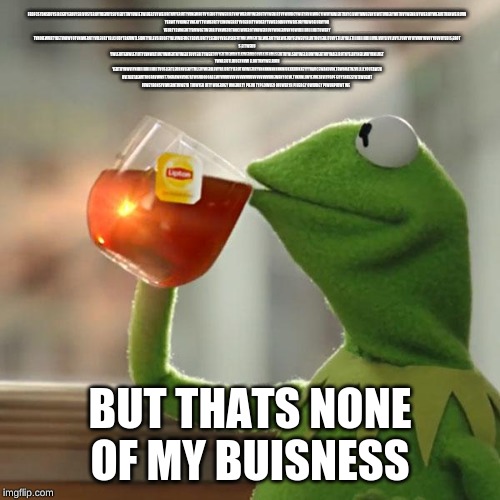 But That's None Of My Business Meme | FBDFCSYDNSDUYSIRCGUYERIUYSRIVUSYERIUYVIEVUYISUYIERYTWYUWIETWIUERTVYWEIURTNVYERIUTYVINEWRUTVYIERUTYVWEUIRTVNYWERIVYWERIUTVYWENIRTVYWIURCYWIEYRVNIWUCYIWUYNWIEUTVNYCIUWYNWUEVNYIWITUVIERYNVTUVYWENRIVYWERIVYWERIUTVHNWEIRUVN 
YERWTYVNIWETVNENYTTVIWEURTYCINUWERRTYVOERUITYWOERYTVWEBOIRUVYWBIEURYVBWOEIURVYOB VEURTYBWOEIUTYBVWOETWEURITVNWEURTNOCIWUEROTVNIWEIRUVYWOIERUVNYOWIIIIIIIIIIIIIIIIITUWERY TVNOIEWURTYBETVOIWYOTVNIWERUTYVILEURTYBLCIUDYTBKVWTLSIDUTYBLEVSIEUDFTYBLVWDFIUGYBDVLIURTYLSEIRUYVBGVSIDFUTVBLWVIEUTBLWIERUTYBLWIEUDYFLIWEUYRLIVTUQYERLITUVYETILUYBLETIIIIIIIIIIIIIIIIUVLIVUYLIVYLIVYLYUVYVYUYVUVYUVUYYUVVUYLUIS;EROT S;EITWEKU YWLEIUTGHWLEYIUTYLVNW4TIUCYWMEUTNYWELRTUVYERITYWERTUVYERTUEWRNTLKWERMLCUVEKUFHMLSEIUTVYNLSDIYWELRIUNYWERTUVYNAELIRUTNYELIRYNEILWRYVNILUET YWNLEIUTLIRUGYNVW ELRUTVNYWELRIUN YERTUYNWVIYNIIIIIIIIIIIIIIIIIITVUSLERTLEURNVLENYTMLEUYWERILUVYRLIURTYIERUTNVWIEURYVNNNNNNNNNNNIUKKKKKKKEYYYRAUCEWAKUVOLTRW8UATNZVLLLLLYOUTAW7N OVI76RTAENVTI86RAVWN9T7O6RAWNV9R7ATW6VROOOAEGWYVVVVVVVVVVVVVVVVVVVVVVVKUEWRNYOCW.TVKUNLIWYEIVU3RVIYPDPF GUYSNFIESYOTIWUEMT IUWEYRONSYVIWERNTIUWEYR TIUWYER IUTY WOERUGY WOEIURTY PIEUR TYPG9WUE9 OIUWERYH PIUERGY OWIURGY PIWUHPIUWT WE; BUT THATS NONE OF MY BUISNESS | image tagged in memes,but thats none of my business,kermit the frog | made w/ Imgflip meme maker