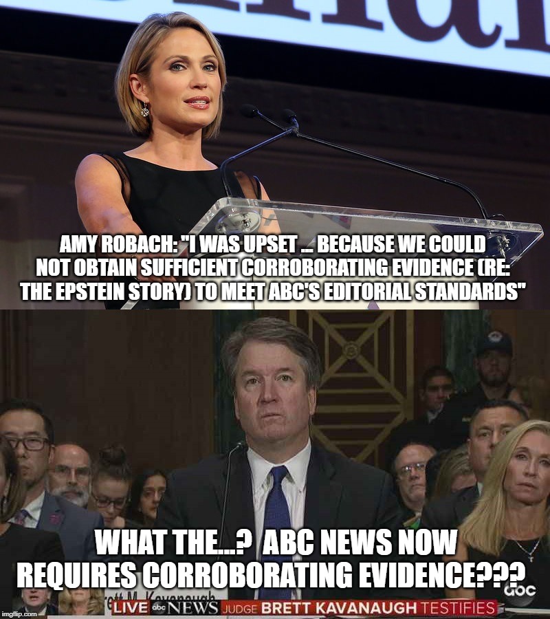 The media are shameless, and cover up more news than they report.https://www.washingtonexaminer.com/opinion/the-media-protecte | AMY ROBACH: "I WAS UPSET ... BECAUSE WE COULD NOT OBTAIN SUFFICIENT CORROBORATING EVIDENCE (RE: THE EPSTEIN STORY) TO MEET ABC'S EDITORIAL STANDARDS"; WHAT THE...?  ABC NEWS NOW REQUIRES CORROBORATING EVIDENCE??? | image tagged in brett kavanaugh,amy robach,jeffrey epstein,biased media | made w/ Imgflip meme maker