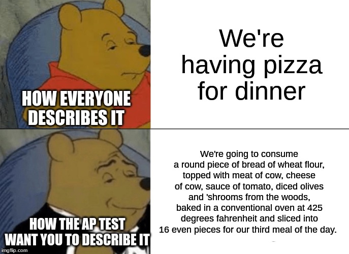 Tuxedo Winnie The Pooh Meme | We're having pizza for dinner; HOW EVERYONE DESCRIBES IT; We're going to consume a round piece of bread of wheat flour, topped with meat of cow, cheese of cow, sauce of tomato, diced olives and 'shrooms from the woods, baked in a conventional oven at 425 degrees fahrenheit and sliced into 16 even pieces for our third meal of the day. HOW THE AP TEST WANT YOU TO DESCRIBE IT | image tagged in memes,tuxedo winnie the pooh | made w/ Imgflip meme maker