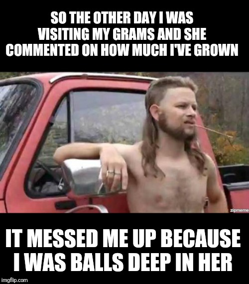 almost politically correct redneck | SO THE OTHER DAY I WAS VISITING MY GRAMS AND SHE COMMENTED ON HOW MUCH I'VE GROWN; IT MESSED ME UP BECAUSE I WAS BALLS DEEP IN HER | image tagged in almost politically correct redneck | made w/ Imgflip meme maker