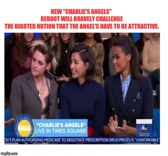 Charlie's Angel's | NEW "CHARLIE'S ANGELS"
 REBOOT WILL BRAVELY CHALLENGE
 THE BIGOTED NOTION THAT THE ANGEL'S HAVE TO BE ATTRACTIVE. | image tagged in charlie's angel's | made w/ Imgflip meme maker