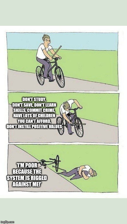 Bike Fall | DON'T STUDY, DON'T SAVE, DON'T LEARN SKILLS, COMMIT CRIME, HAVE LOTS OF CHILDREN YOU CAN'T AFFORD, DON'T INSTILL POSITIVE VALUES; 'I'M POOR BECAUSE THE SYSTEM IS RIGGED AGAINST ME!' | image tagged in bike fall | made w/ Imgflip meme maker