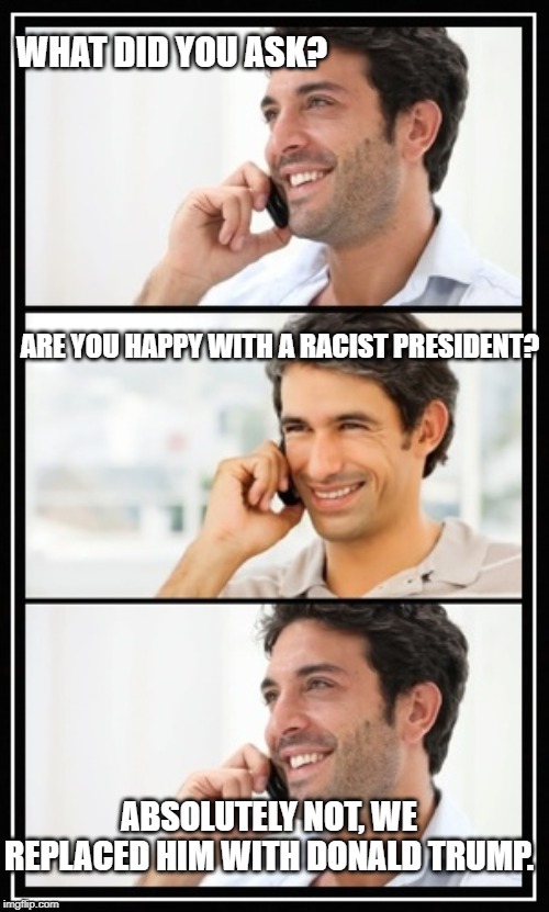 two guys talking | WHAT DID YOU ASK? ARE YOU HAPPY WITH A RACIST PRESIDENT? ABSOLUTELY NOT, WE REPLACED HIM WITH DONALD TRUMP. | image tagged in two guys talking | made w/ Imgflip meme maker