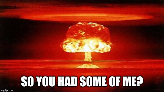 Atomic Bomb | SO YOU HAD SOME OF ME? | image tagged in atomic bomb | made w/ Imgflip meme maker
