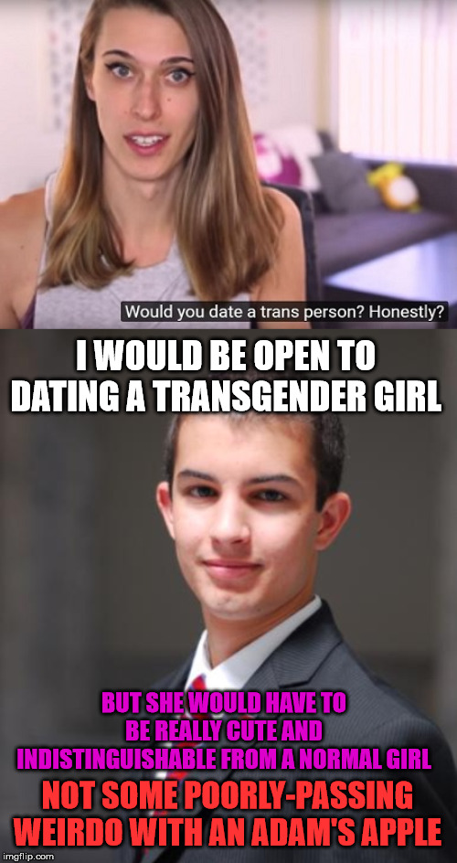 I WOULD BE OPEN TO DATING A TRANSGENDER GIRL; BUT SHE WOULD HAVE TO BE REALLY CUTE AND INDISTINGUISHABLE FROM A NORMAL GIRL; NOT SOME POORLY-PASSING WEIRDO WITH AN ADAM'S APPLE | image tagged in college conservative,transgender,dating,liberal,leftist | made w/ Imgflip meme maker