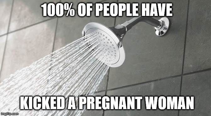 Shower Thought | 100% OF PEOPLE HAVE; KICKED A PREGNANT WOMAN | image tagged in shower thoughts,funny,memes | made w/ Imgflip meme maker