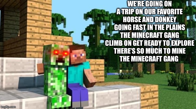 minecraft friendship | WE’RE GOING ON A TRIP ON OUR FAVORITE HORSE AND DONKEY
GOING FAST IN THE PLAINS
THE MINECRAFT GANG
CLIMB ON GET READY TO EXPLORE
THERE’S SO MUCH TO MINE
THE MINECRAFT GANG | image tagged in minecraft friendship | made w/ Imgflip meme maker