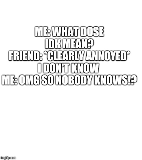 Blank White Template | ME: WHAT DOSE IDK MEAN?
FRIEND: *CLEARLY ANNOYED* I DON'T KNOW 
ME: OMG SO NOBODY KNOWS!? | image tagged in blank white template | made w/ Imgflip meme maker