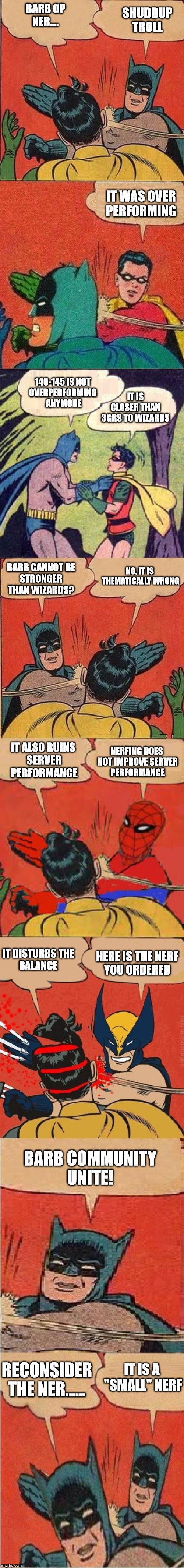 Ultimate slap fight | BARB OP
NER.... SHUDDUP
TROLL; IT WAS OVER
PERFORMING; 140-145 IS NOT 
OVERPERFORMING 
ANYMORE; IT IS CLOSER THAN
3GRS TO WIZARDS; BARB CANNOT BE
STRONGER THAN WIZARDS? NO, IT IS 
THEMATICALLY WRONG; IT ALSO RUINS 
SERVER PERFORMANCE; NERFING DOES 
NOT IMPROVE SERVER
PERFORMANCE; IT DISTURBS THE
BALANCE; HERE IS THE NERF
YOU ORDERED; BARB COMMUNITY
UNITE! IT IS A 
"SMALL" NERF; RECONSIDER
THE NER...... | image tagged in ultimate slap fight | made w/ Imgflip meme maker