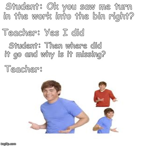 This legit how it be tho | Student: Ok you saw me turn in the work into the bin right? Teacher: Yes I did; Student: Then where did it go and why is it missing? Teacher: | image tagged in unhelpful high school teacher,school,funny memes | made w/ Imgflip meme maker