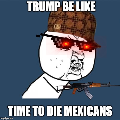 Y U No | TRUMP BE LIKE; TIME TO DIE MEXICANS | image tagged in memes,y u no | made w/ Imgflip meme maker