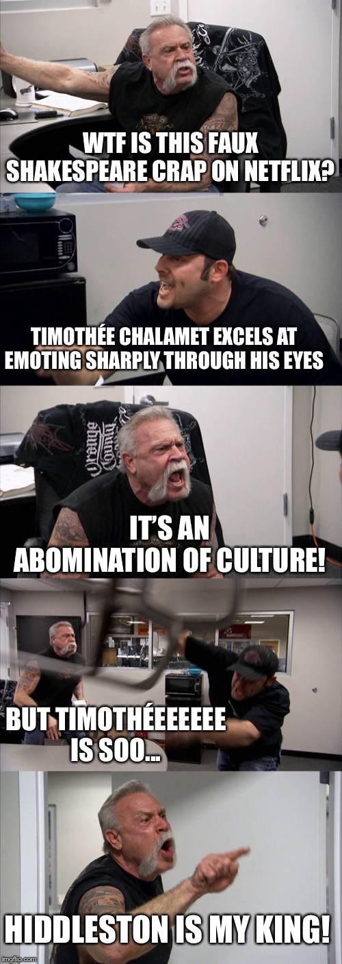 Tom Hiddleston is My King | WTF IS THIS FAUX SHAKESPEARE CRAP ON NETFLIX? TIMOTHÉE CHALAMET EXCELS AT EMOTING SHARPLY THROUGH HIS EYES; IT’S AN ABOMINATION OF CULTURE! BUT TIMOTHÉEEEEEE IS SOO... HIDDLESTON IS MY KING! | image tagged in memes,american chopper argument,hollow crown | made w/ Imgflip meme maker