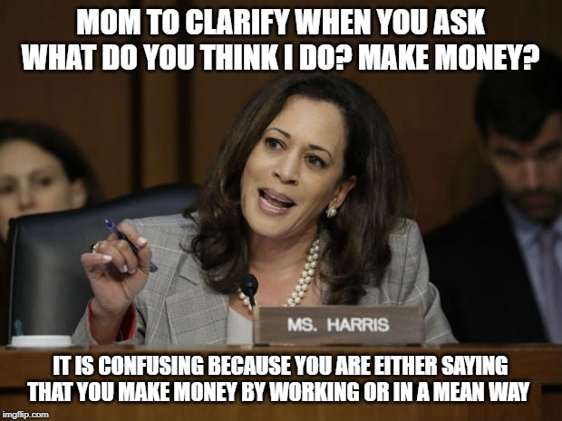 Kamala Harris |  MOM TO CLARIFY WHEN YOU ASK WHAT DO YOU THINK I DO? MAKE MONEY? IT IS CONFUSING BECAUSE YOU ARE EITHER SAYING THAT YOU MAKE MONEY BY WORKING OR IN A MEAN WAY | image tagged in kamala harris | made w/ Imgflip meme maker