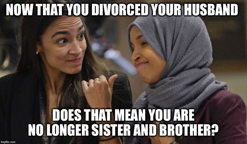 I know...two different husbands...but same brother | NOW THAT YOU DIVORCED YOUR HUSBAND; DOES THAT MEAN YOU ARE NO LONGER SISTER AND BROTHER? | image tagged in alexandria ocasio cortez,divorce,family,ilhan omar,the squad | made w/ Imgflip meme maker
