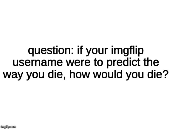 ♫leave your answers in the comments below♫ | question: if your imgflip username were to predict the way you die, how would you die? | image tagged in blank white template,memes,imgflip users,usernames,death | made w/ Imgflip meme maker